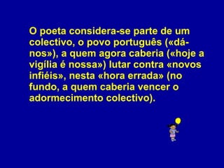 O poeta considera-se parte de um colectivo, o povo português («dá-nos»), a quem agora caberia («hoje a vigília é nossa») lutar contra «novos infiéis», nesta «hora errada» (no fundo, a quem caberia vencer o adormecimento colectivo). 
