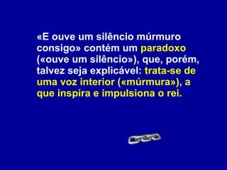 «E ouve um silêncio múrmuro consigo» contém um  paradoxo  («ouve um silêncio»), que, porém, talvez seja explicável:  trata-se de uma voz interior («múrmura»), a que inspira e impulsiona o rei. 
