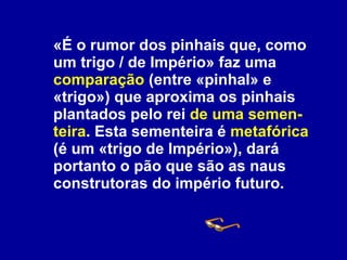 «É o rumor dos pinhais que, como um trigo / de Império» faz uma  comparação  (entre «pinhal» e «trigo») que aproxima os pinhais plantados pelo rei  de uma semen-teira . Esta sementeira é  metafórica  (é um «trigo de Império»), dará portanto o pão que são as naus construtoras do império futuro. 