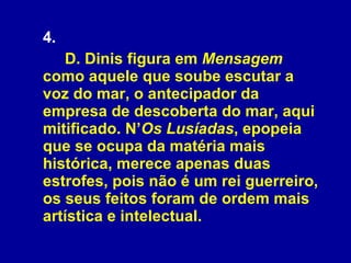 4.  D. Dinis figura em  Mensagem  como aquele que soube escutar a voz do mar, o antecipador da empresa de descoberta do mar, aqui mitificado. N’ Os Lusíadas , epopeia que se ocupa da matéria mais histórica, merece apenas duas estrofes, pois não é um rei guerreiro, os seus feitos foram de ordem mais artística e intelectual. 