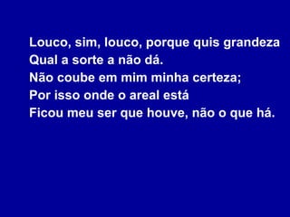 Louco, sim, louco, porque quis grandeza Qual a sorte a não dá. Não coube em mim minha certeza; Por isso onde o areal está Ficou meu ser que houve, não o que há. 