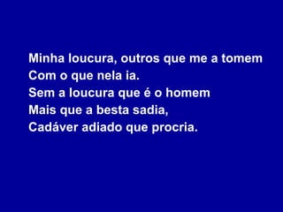 Minha loucura, outros que me a tomem Com o que nela ia. Sem a loucura que é o homem Mais que a besta sadia, Cadáver adiado que procria. 