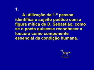 1.   A utilização da 1.ª pessoa identifica o sujeito poético com a figura mítica de D. Sebastião, como se o poeta quisesse reconhecer a loucura como componente essencial da condição humana. 