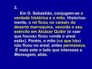 3.  Em D. Sebastião, conjugam-se  a verdade histórica e o mito . Historica-mente,  o rei ficou no «areal» do deserto marroquino, vencido o seu exército em Alcácer Quibir  (o «ser que houve» ficou «onde o areal está»). Porém, o mito (« o que há ») não ficou no areal, antes  permanece .  É mais este o lado que interessa a  Mensagem , aliás. 