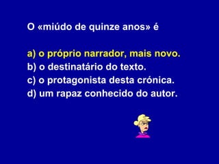 O «miúdo de quinze anos» é a) o próprio narrador, mais novo. b) o destinatário do texto. c) o protagonista desta crónica. d) um rapaz conhecido do autor. 