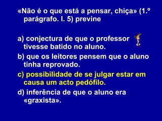 «Não é o que está a pensar, chiça» (1.º parágrafo. l. 5) previne a) conjectura de que o professor tivesse batido no aluno. b) que os leitores pensem que o aluno tinha reprovado. c) possibilidade de se julgar estar em causa um acto pedófilo. d) inferência de que o aluno era «graxista». 