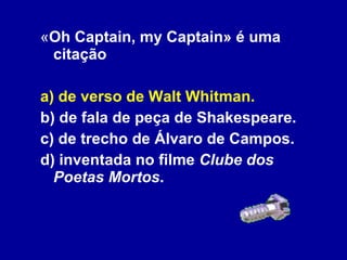 « Oh Captain, my Captain» é uma citação a) de verso de Walt Whitman. b) de fala de peça de Shakespeare. c) de trecho de Álvaro de Campos. d) inventada no filme  Clube dos Poetas Mortos . 