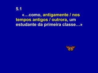 5.1  «…como,  antigamente / nos tempos antigos / outrora , um estudante da primeira classe…» 