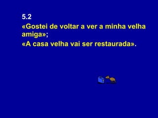 5.2  «Gostei de voltar a ver a minha velha amiga» ;  «A casa velha vai ser restaurada» . 