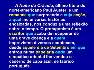 A Noite do Oráculo , último título do norte-americano Paul Auster, é um  romance   que  surpreende e  cuja  acção ,  a qual  inclui várias histórias encaixadas, nos conduz a uma reflexão sobre o tempo. O protagonista é um  escritor   que  acaba de recuperar de uma grave doença e a  quem  imprevistos diversos acontecem, desde  aquele dia de Setembro   em que  entrou numa  papelaria   onde  um simpático oriental lhe vendeu o caderno de capa azul, de fabrico português. 