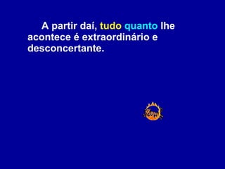 A partir daí,  tudo   quanto  lhe acontece é extraordinário e desconcertante.  
