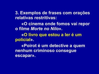 3. Exemplos de frases com orações relativas restritivas: «O cinema onde fomos vai repor o filme  Morte no Nilo ». « O livro que estou a ler é um policial ». «Poirot é um detective a quem nenhum criminoso consegue escapar». 