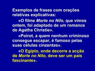 Exemplos de frases com orações relativas explicativas: «O filme  Morte no Nilo , que vimos ontem, foi adaptado de um romance de Agatha Christie». «Poirot, a quem nenhum criminoso consegue escapar, é famoso pelas suas células cinzentas». « O Egipto, onde decorre a acção de  Morte no Nilo , deve ser um país fascinante ». 