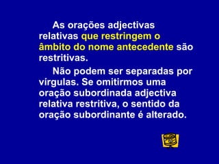 As orações adjectivas relativas  que restringem o âmbito do nome antecedente  são restritivas.  Não podem ser separadas por vírgulas. Se omitirmos uma oração subordinada adjectiva relativa restritiva, o sentido da oração subordinante é alterado. 