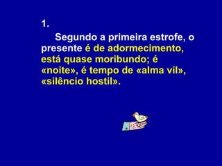 1.  Segundo a primeira estrofe, o presente  é de adormecimento, está quase moribundo; é «noite», é tempo de «alma vil», «silêncio hostil». 
