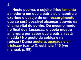 4.  Neste poema, o sujeito lírico  lamenta  a modorra em que a pátria se encontra e exprime o desejo de um  ressurgimento , que só será possível alcançar através da chama vital do sonho. Do mesmo modo, no final dos  Lusíadas , o poeta mostra amargura por saber que a pátria «está metida / No gosto da cobiça e na rudeza / Duma  austera, apagada e vil tristeza » (canto X, estância 145 [ver manual, p. 99].  