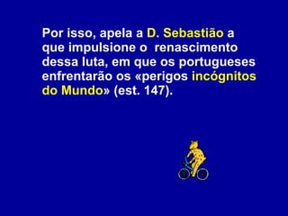 Por isso, apela a  D. Sebastião  a que impulsione o  renascimento dessa luta, em que os portugueses enfrentarão os «perigos  incógnitos do Mundo » (est. 147). 