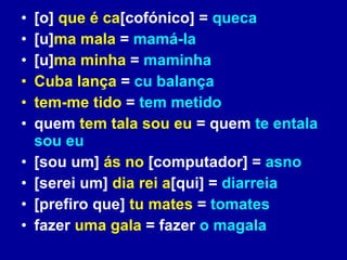 [o]  que é ca [cofónico] =  queca [u] ma mala  =  mamá-la [u] ma minha  =  maminha Cuba lança  =  cu balança tem-me tido  =  tem metido quem  tem tala sou eu  = quem  te entala sou eu [sou um]  ás no   [computador] =  asno [serei um]   dia rei a [qui] =  diarreia [prefiro que]  tu mates  =  tomates fazer  uma gala  = fazer  o magala 