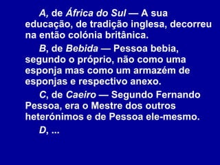 A,  de  África do Sul  — A sua educação, de tradição inglesa, decorreu na então colónia britânica.  B , de  Bebida  — Pessoa bebia, segundo o próprio, não como uma esponja mas como um armazém de esponjas e respectivo anexo.  C , de  Caeiro  — Segundo Fernando Pessoa, era o Mestre dos outros heterónimos e de Pessoa ele-mesmo. D , ... 