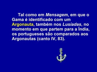Tal como em  Mensagem , em que o Gama é identificado com um  Argonauta , também nos  Lusíadas , no momento em que partem para a Índia, os portugueses são comparados aos Argonautas (canto IV, 83). 