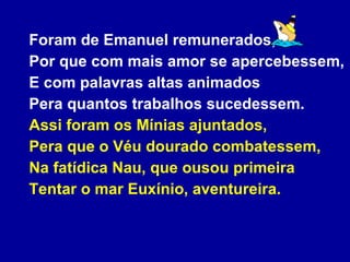Foram de Emanuel remunerados, Por que com mais amor se apercebessem, E com palavras altas animados Pera quantos trabalhos sucedessem. Assi foram os Mínias ajuntados, Pera que o Véu dourado combatessem, Na fatídica Nau, que ousou primeira Tentar o mar Euxínio, aventureira. 