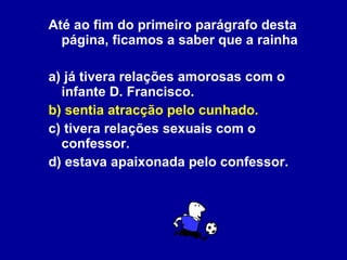 Até ao fim do primeiro parágrafo desta página, ficamos a saber que a rainha a) já tivera relações amorosas com o infante D. Francisco. b) sentia atracção pelo cunhado. c) tivera relações sexuais com o confessor. d) estava apaixonada pelo confessor.   