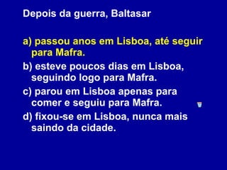 Depois da guerra, Baltasar a) passou anos em Lisboa, até seguir para Mafra. b) esteve poucos dias em Lisboa, seguindo logo para Mafra. c) parou em Lisboa apenas para comer e seguiu para Mafra. d) fixou-se em Lisboa, nunca mais saindo da cidade.   