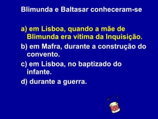 Blimunda e Baltasar conheceram-se a) em Lisboa, quando a mãe de Blimunda era vítima da Inquisição. b) em Mafra, durante a construção do convento. c) em Lisboa, no baptizado do infante. d) durante a guerra. 