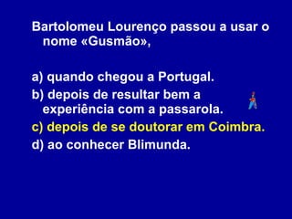 Bartolomeu Lourenço passou a usar o nome «Gusmão», a) quando chegou a Portugal. b) depois de resultar bem a experiência com a passarola.  c) depois de se doutorar em Coimbra. d) ao conhecer Blimunda. 