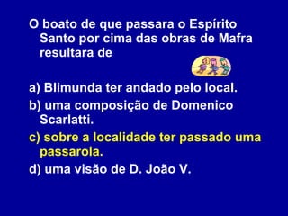 O boato de que passara o Espírito Santo por cima das obras de Mafra resultara de a) Blimunda ter andado pelo local. b) uma composição de Domenico Scarlatti. c) sobre a localidade ter passado uma passarola. d) uma visão de D. João V. 