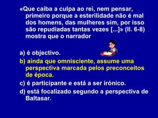 «Que caiba a culpa ao rei, nem pensar, primeiro porque a esterilidade não é mal dos homens, das mulheres sim, por isso são repudiadas tantas vezes [...]» (ll. 6-8) mostra que o narrador a) é objectivo. b) ainda que omnisciente, assume uma perspectiva marcada pelos preconceitos de época. c) é participante e está a ser irónico. d) está focalizado segundo a perspectiva de Baltasar. 