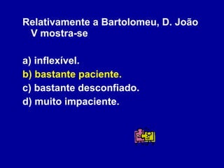 Relativamente a Bartolomeu, D. João V mostra-se a) inflexível. b) bastante paciente. c) bastante desconfiado. d) muito impaciente. 