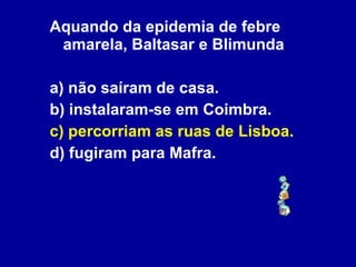 Aquando da epidemia de febre amarela, Baltasar e Blimunda a) não saíram de casa. b) instalaram-se em Coimbra. c) percorriam as ruas de Lisboa. d) fugiram para Mafra. 