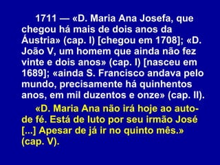 1711 — «D. Maria Ana Josefa, que chegou há mais de dois anos da Áustria» (cap. I) [chegou em 1708]; «D. João V, um homem que ainda não fez vinte e dois anos» (cap. I) [nasceu em 1689]; «ainda S. Francisco andava pelo mundo, precisamente há quinhentos anos, em mil duzentos e onze» (cap. II). «D. Maria Ana não irá hoje ao auto-de fé. Está de luto por seu irmão José [...] Apesar de já ir no quinto mês.» (cap. V). 