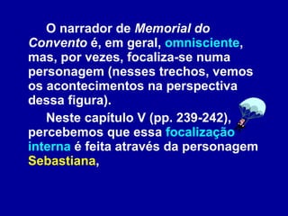 O narrador de  Memorial do Convento  é, em geral,  omnisciente , mas, por vezes, focaliza-se numa personagem (nesses trechos, vemos os acontecimentos na perspectiva dessa figura).  Neste capítulo V (pp. 239-242), percebemos que essa  focalização interna  é feita através da personagem  Sebastiana ,  