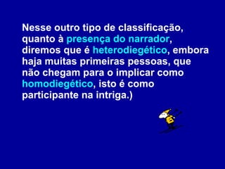 Nesse outro tipo de classificação, quanto à  presença do narrador , diremos que é  heterodiegético , embora haja muitas primeiras pessoas, que não chegam para o implicar como  homodiegético , isto é como participante na intriga.)  