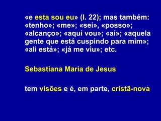 «e  esta sou eu » (l. 22); mas também: «tenho»; «me»; «sei», «posso»; «alcanço»; «aqui vou»; «aí»; «aquela gente que está cuspindo para mim»; «ali está»; «já me viu»; etc. Sebastiana Maria de Jesus tem  visões  e é, em parte,  cristã-nova 