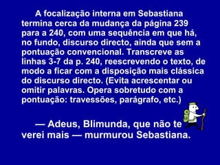 A focalização interna em Sebastiana termina cerca da mudança da página 239 para a 240, com uma sequência em que há, no fundo, discurso directo, ainda que sem a pontuação convencional. Transcreve as linhas 3-7 da p. 240, reescrevendo o texto, de modo a ficar com a disposição mais clássica do discurso directo. (Evita acrescentar ou omitir palavras. Opera sobretudo com a pontuação: travessões, parágrafo, etc.)  —  Adeus, Blimunda, que não te verei mais — murmurou Sebastiana. 