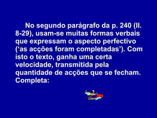 No segundo parágrafo da p. 240 (ll. 8-29), usam-se muitas formas verbais que expressam o aspecto perfectivo (‘as acções foram completadas’). Com isto o texto, ganha uma certa velocidade, transmitida pela quantidade de acções que se fecham. Completa: 
