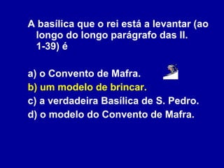 A basílica que o rei está a levantar (ao longo do longo parágrafo das ll. 1-39) é a) o Convento de Mafra.  b) um modelo de brincar. c) a verdadeira Basílica de S. Pedro. d) o modelo do Convento de Mafra. 