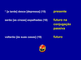 * [a tarde] desce [depressa] (15) presente serão [as cinzas] espalhadas (18) futuro na conjugação  passiva voltarão [às suas casas] (19) futuro 