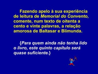 Fazendo apelo à sua experiência de leitura de  Memorial do Convento , comente, num texto de oitenta a cento e vinte palavras, a relação amorosa de Baltasar e Blimunda.  { Para quem ainda não tenha lido o livro, este quinto capítulo será quase suficiente. } 