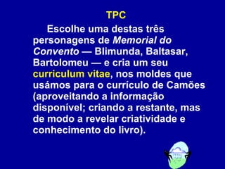 TPC Escolhe uma destas três personagens de  Memorial do Convento  — Blimunda, Baltasar, Bartolomeu — e cria um seu  curriculum vitae , nos moldes que usámos para o currículo de Camões (aproveitando a informação disponível; criando a restante, mas de modo a revelar criatividade e conhecimento do livro).   