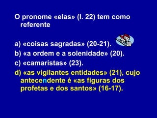 O pronome «elas» (l. 22) tem como referente a) «coisas sagradas» (20-21). b) «a ordem e a solenidade» (20). c) «camaristas» (23). d) «as vigilantes entidades» (21), cujo antece n dente é «as figuras dos profetas e dos santos» (16-17).   