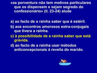 «se porventura não tem motivos particulares que os dispensem e sejam segredo do confessionário» (ll. 23-24) alude  a) ao facto de a rainha saber que é estéril. b) aos encontros amorosos extra-conjugais que tivera a rainha. c) à possibilidade de a rainha saber que está grávida. d) ao facto de a rainha usar métodos anticoncepcionais à revelia do marido. 