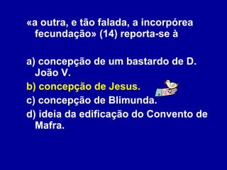 «a outra, e tão falada, a incorpórea fecundação» (14) reporta-se à a) concepção de um bastardo de D. João V. b) concepção de Jesus. c) concepção de Blimunda. d) ideia da edificação do Convento de Mafra. 