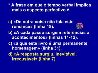 * A frase em que o tempo verbal implica mais o aspecto perfectivo é a) «De outra coisa não fala este romance» (linha 18). b) «A cada passo surgem referências a acontecimentos» (linhas 11-12). c) «a que este livro é uma permanente homenagem» (linha 31). d) «A resposta surgiu, inevitável, irrecusável» (linha 7). 
