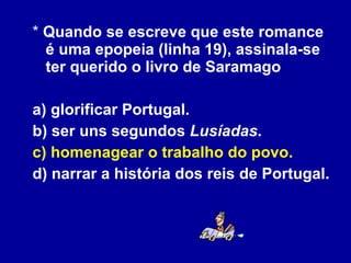 *  Quando se escreve que este romance é uma epopeia (linha 19), assinala-se ter querido o livro de Saramago a) glorificar Portugal. b) ser uns segundos  Lusíadas . c) homenagear o trabalho do povo. d) narrar a história dos reis de Portugal. 