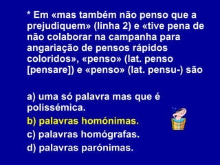 * Em «mas também não penso que a prejudiquem» (linha 2) e «tive pena de não colaborar na campanha para angariação de pensos rápidos coloridos», «penso» (lat. penso [pensare]) e «penso» (lat. pensu-) são a) uma só palavra mas que é polissémica. b) palavras homónimas. c) palavras homógrafas. d) palavras parónimas. 