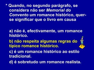 * Quando, no segundo parágrafo, se considera não ser  Memorial do Convento  um romance histórico, quer-se significar que o livro em causa a) não é, efectivamente, um romance histórico. b) não respeita algumas regras do típico romance histórico. c) é um romance histórico ao estilo tradicional. d) é sobretudo um romance realista.  